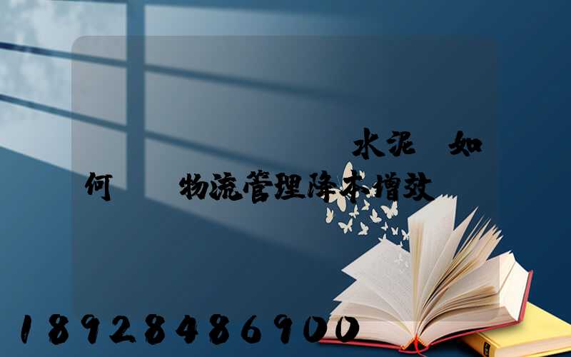 鋼鐵廠、水泥廠如何實現物流管理降本增效